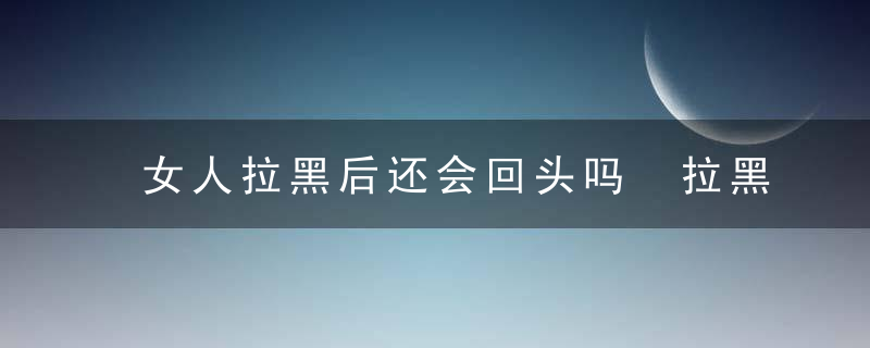 女人拉黑后还会回头吗 拉黑后挽回最佳时间